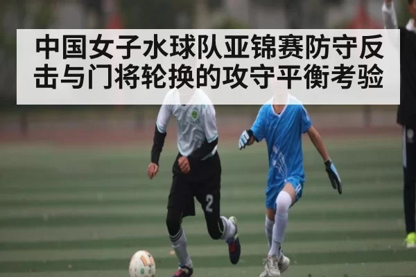 中国女子水球队亚锦赛防守反击与门将轮换的攻守平衡考验